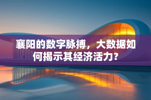 襄阳的数字脉搏，大数据如何揭示其经济活力？
