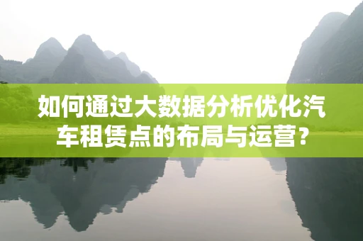 如何通过大数据分析优化汽车租赁点的布局与运营？