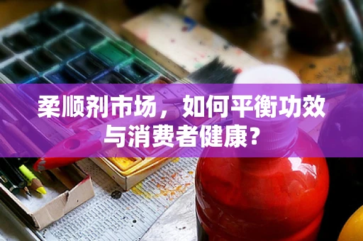 柔顺剂市场，如何平衡功效与消费者健康？