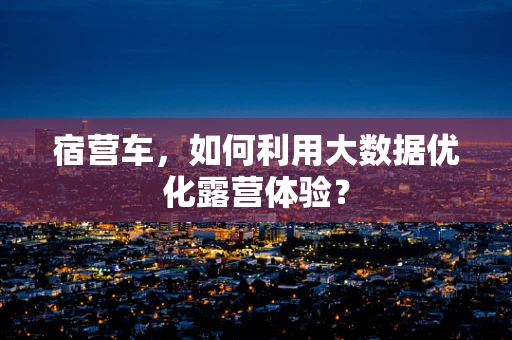 宿营车，如何利用大数据优化露营体验？
