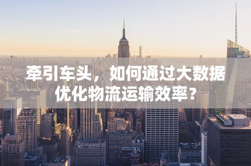 牵引车头，如何通过大数据优化物流运输效率？