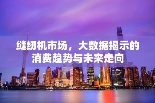 缝纫机市场，大数据揭示的消费趋势与未来走向