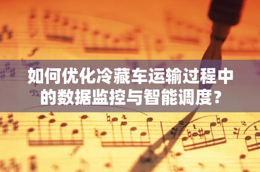 如何优化冷藏车运输过程中的数据监控与智能调度？