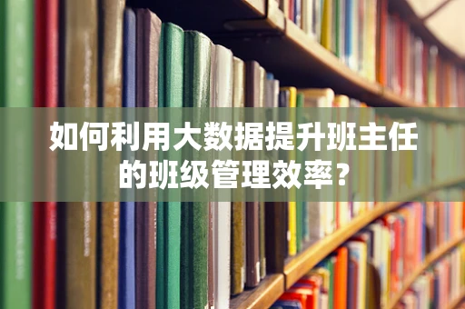 如何利用大数据提升班主任的班级管理效率？