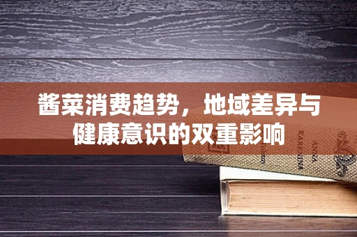 酱菜消费趋势，地域差异与健康意识的双重影响