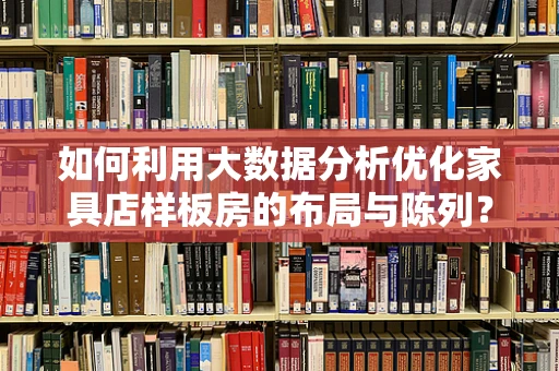 如何利用大数据分析优化家具店样板房的布局与陈列？