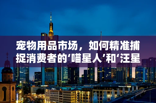 宠物用品市场，如何精准捕捉消费者的‘喵星人’和‘汪星人’需求？