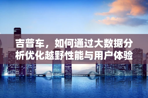 吉普车，如何通过大数据分析优化越野性能与用户体验？