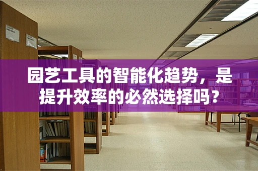 园艺工具的智能化趋势，是提升效率的必然选择吗？