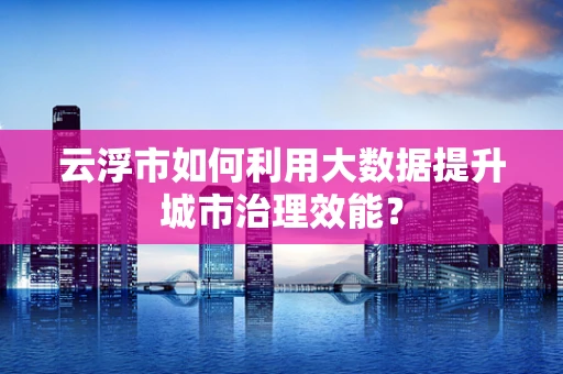 云浮市如何利用大数据提升城市治理效能？