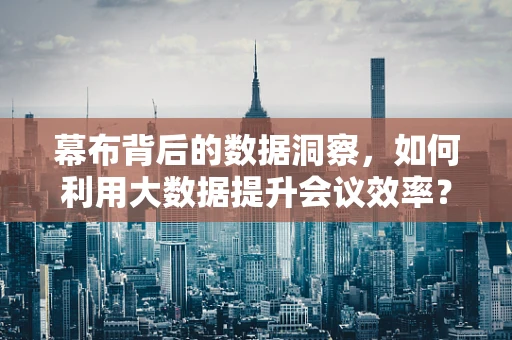 幕布背后的数据洞察，如何利用大数据提升会议效率？