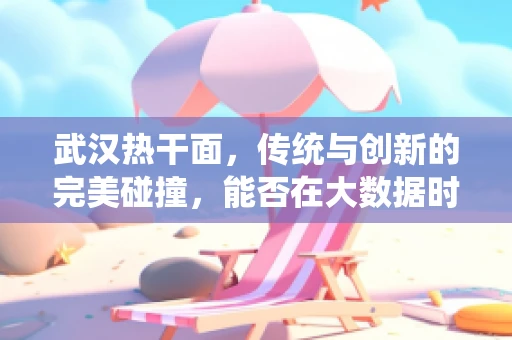 武汉热干面，传统与创新的完美碰撞，能否在大数据时代焕发新生？