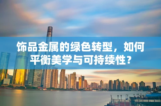 饰品金属的绿色转型，如何平衡美学与可持续性？