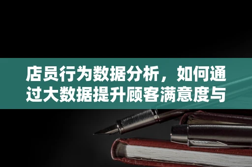 店员行为数据分析，如何通过大数据提升顾客满意度与销售效率？