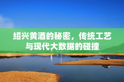 绍兴黄酒的秘密，传统工艺与现代大数据的碰撞