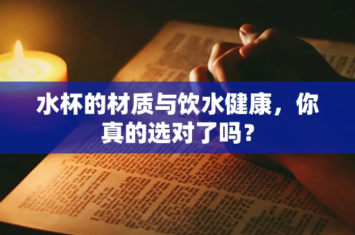 水杯的材质与饮水健康，你真的选对了吗？