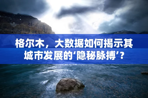 格尔木，大数据如何揭示其城市发展的‘隐秘脉搏’？