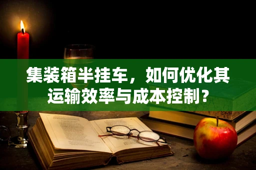 集装箱半挂车，如何优化其运输效率与成本控制？