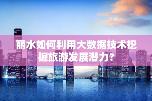 丽水如何利用大数据技术挖掘旅游发展潜力？