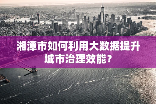 湘潭市如何利用大数据提升城市治理效能？