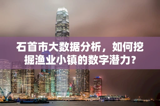 石首市大数据分析，如何挖掘渔业小镇的数字潜力？