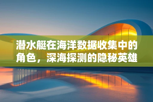 潜水艇在海洋数据收集中的角色，深海探测的隐秘英雄？