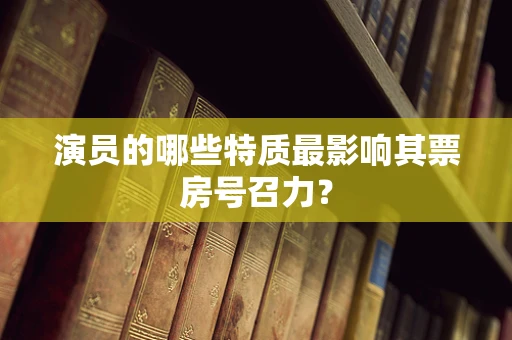 演员的哪些特质最影响其票房号召力？