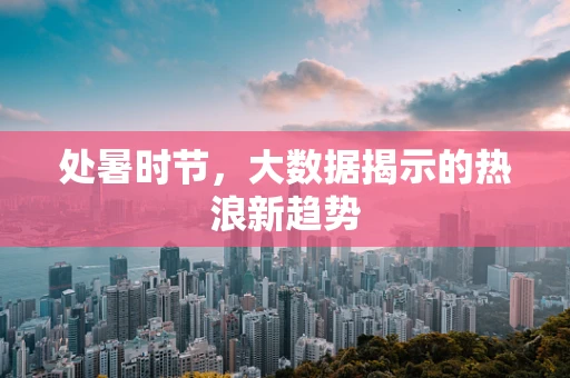 处暑时节，大数据揭示的热浪新趋势