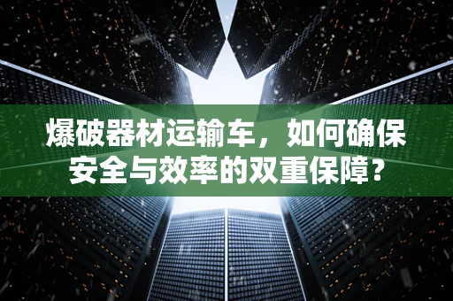 爆破器材运输车，如何确保安全与效率的双重保障？