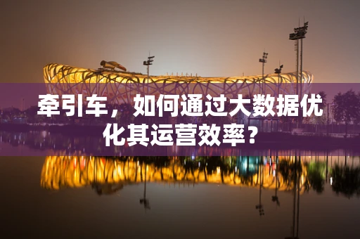 牵引车，如何通过大数据优化其运营效率？