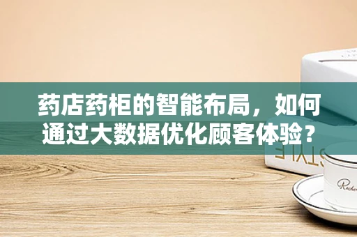 药店药柜的智能布局，如何通过大数据优化顾客体验？