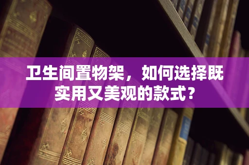 卫生间置物架，如何选择既实用又美观的款式？