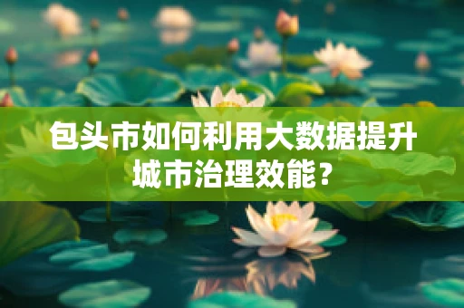 包头市如何利用大数据提升城市治理效能？
