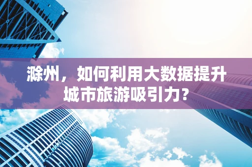 滁州，如何利用大数据提升城市旅游吸引力？