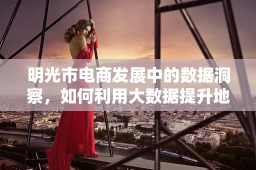 明光市电商发展中的数据洞察，如何利用大数据提升地方电商竞争力？