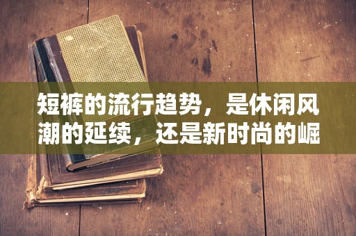 短裤的流行趋势，是休闲风潮的延续，还是新时尚的崛起？