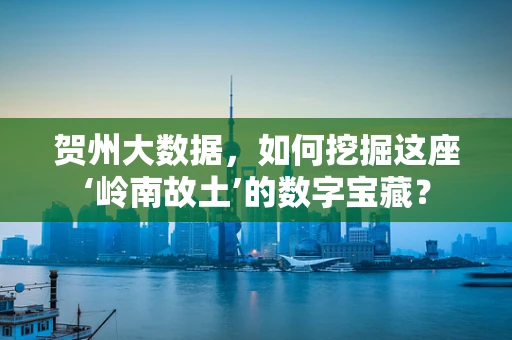 贺州大数据，如何挖掘这座‘岭南故土’的数字宝藏？