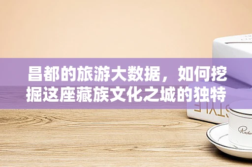 昌都的旅游大数据，如何挖掘这座藏族文化之城的独特魅力？
