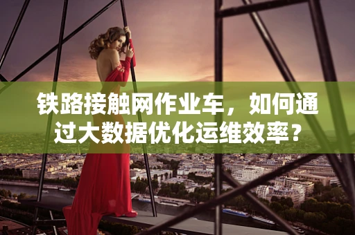 铁路接触网作业车，如何通过大数据优化运维效率？