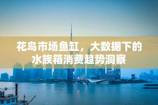 花鸟市场鱼缸，大数据下的水族箱消费趋势洞察