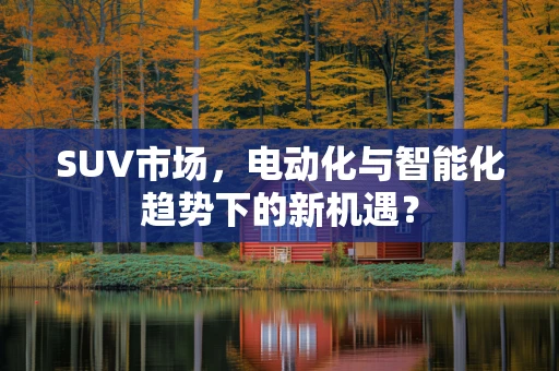 SUV市场，电动化与智能化趋势下的新机遇？