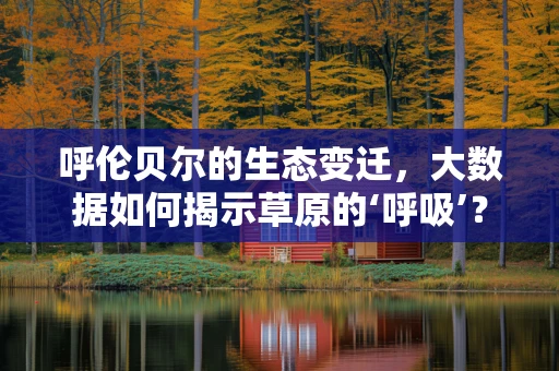 呼伦贝尔的生态变迁，大数据如何揭示草原的‘呼吸’？