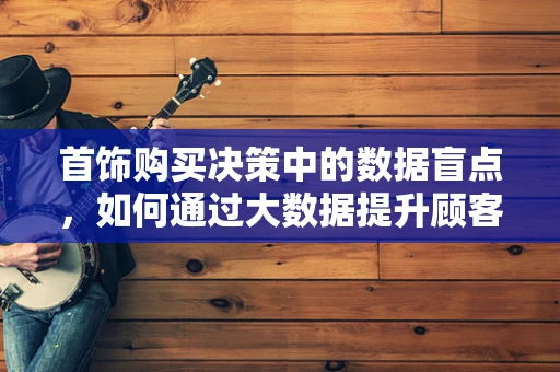 首饰购买决策中的数据盲点，如何通过大数据提升顾客满意度？