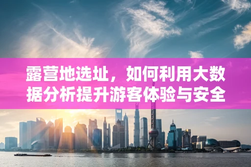露营地选址，如何利用大数据分析提升游客体验与安全？