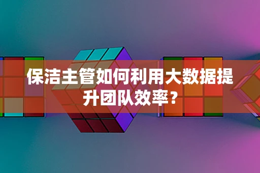 保洁主管如何利用大数据提升团队效率？
