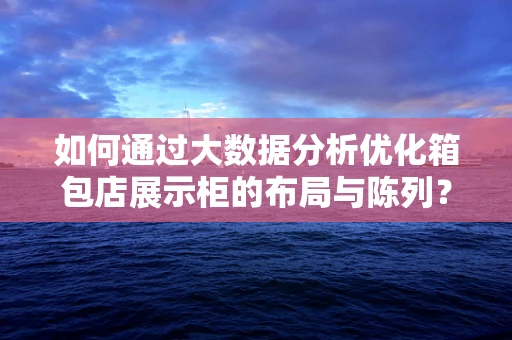 如何通过大数据分析优化箱包店展示柜的布局与陈列？