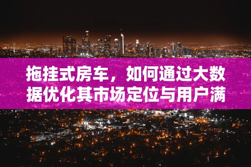 拖挂式房车，如何通过大数据优化其市场定位与用户满意度？