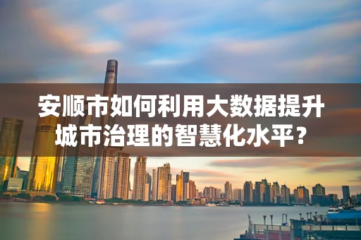 安顺市如何利用大数据提升城市治理的智慧化水平？