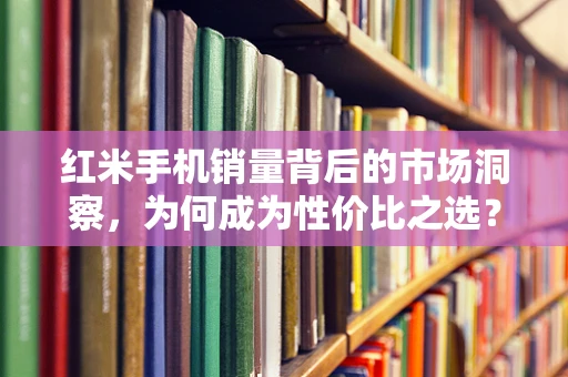 红米手机销量背后的市场洞察，为何成为性价比之选？