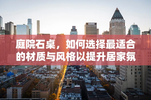 庭院石桌，如何选择最适合的材质与风格以提升居家氛围？